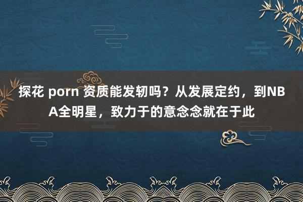 探花 porn 资质能发轫吗？从发展定约，到NBA全明星，致力于的意念念就在于此