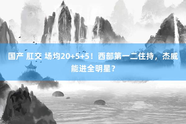 国产 肛交 场均20+5+5！西部第一二住持，杰威能进全明星？