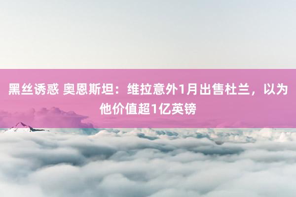 黑丝诱惑 奥恩斯坦：维拉意外1月出售杜兰，以为他价值超1亿英镑