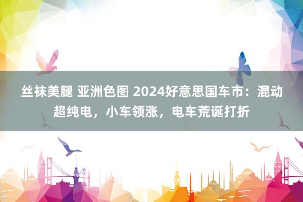 丝袜美腿 亚洲色图 2024好意思国车市：混动超纯电，小车领涨，电车荒诞打折