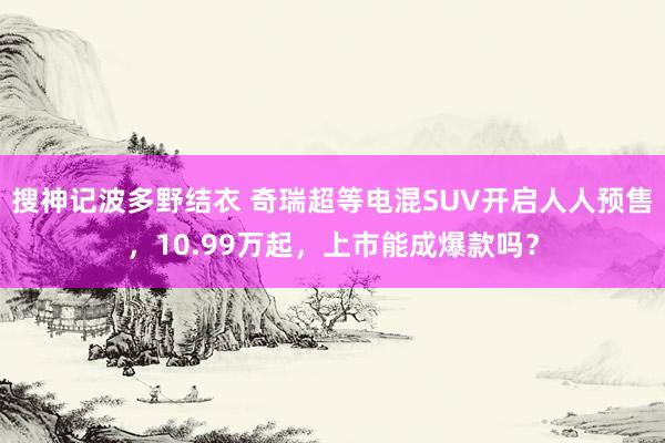 搜神记波多野结衣 奇瑞超等电混SUV开启人人预售，10.99万起，上市能成爆款吗？