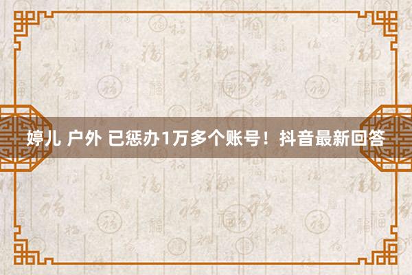 婷儿 户外 已惩办1万多个账号！抖音最新回答