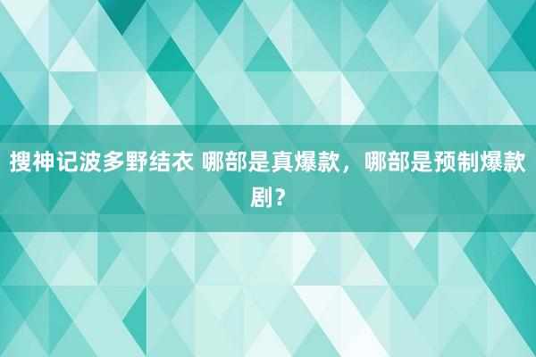 搜神记波多野结衣 哪部是真爆款，哪部是预制爆款剧？