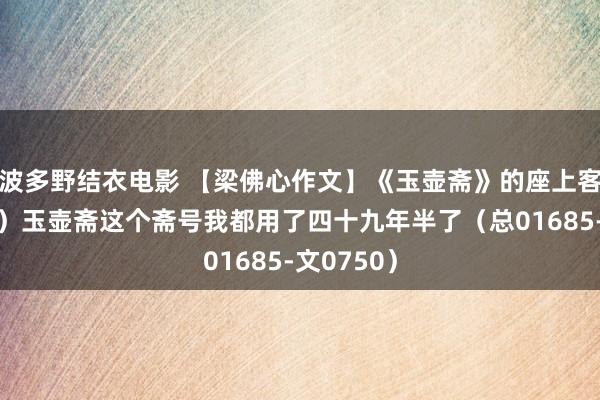 波多野结衣电影 【梁佛心作文】《玉壶斋》的座上客（七十四）玉壶斋这个斋号我都用了四十九年半了（总01685-文0750）