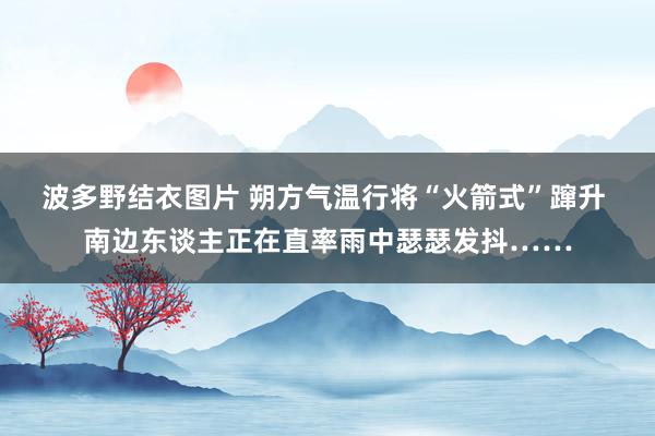 波多野结衣图片 朔方气温行将“火箭式”蹿升 南边东谈主正在直率雨中瑟瑟发抖……