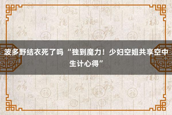 波多野结衣死了吗 “独到魔力！少妇空姐共享空中生计心得”