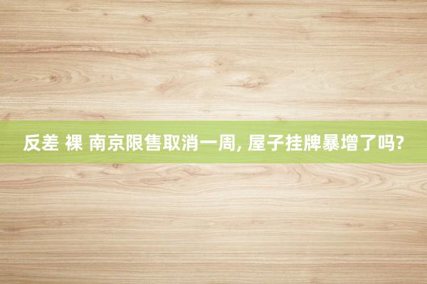 反差 裸 南京限售取消一周， 屋子挂牌暴增了吗?