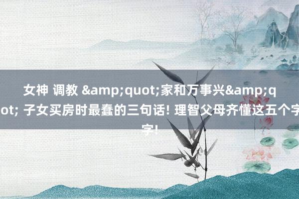 女神 调教 &quot;家和万事兴&quot; 子女买房时最蠢的三句话! 理智父母齐懂这五个字!