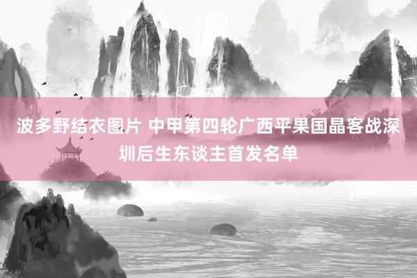 波多野结衣图片 中甲第四轮广西平果国晶客战深圳后生东谈主首发名单