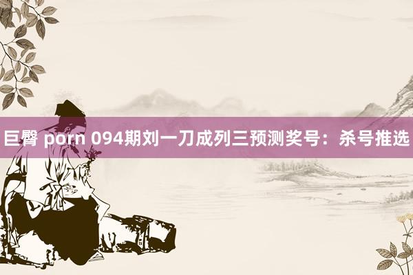 巨臀 porn 094期刘一刀成列三预测奖号：杀号推选