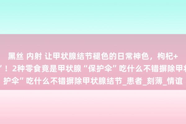 黑丝 内射 让甲状腺结节褪色的日常神色，枸杞+它泡水喝，结节“死敌”！2种零食竟是甲状腺“保护伞”吃什么不错摒除甲状腺结节_患者_刻薄_情谊