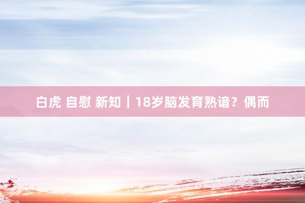 白虎 自慰 新知｜18岁脑发育熟谙？偶而