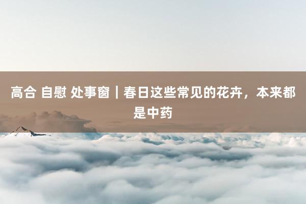 高合 自慰 处事窗｜春日这些常见的花卉，本来都是中药