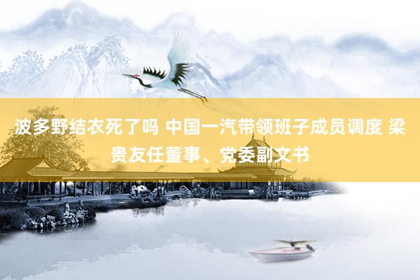 波多野结衣死了吗 中国一汽带领班子成员调度 梁贵友任董事、党委副文书