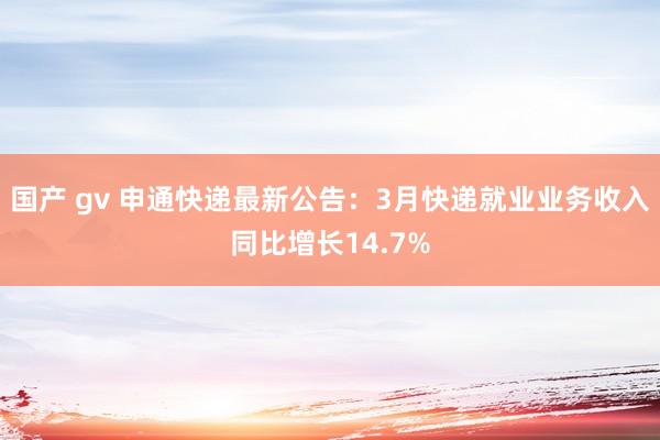 国产 gv 申通快递最新公告：3月快递就业业务收入同比增长14.7%