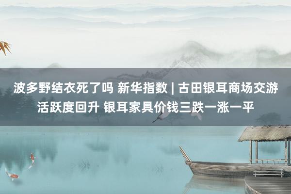 波多野结衣死了吗 新华指数 | 古田银耳商场交游活跃度回升 银耳家具价钱三跌一涨一平