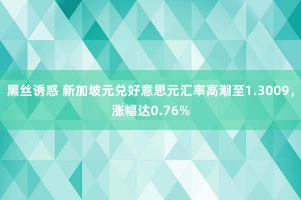 黑丝诱惑 新加坡元兑好意思元汇率高潮至1.3009，涨幅达0.76%