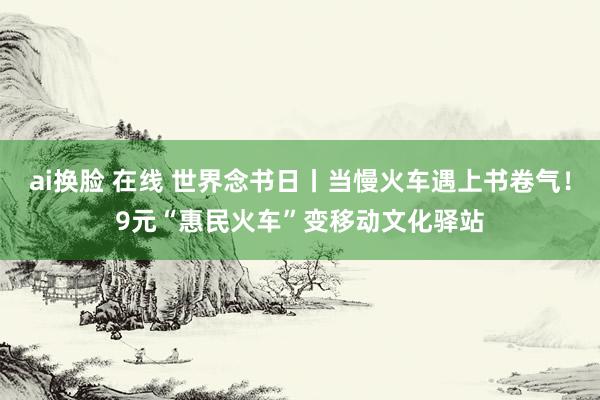 ai换脸 在线 世界念书日丨当慢火车遇上书卷气！9元“惠民火车”变移动文化驿站