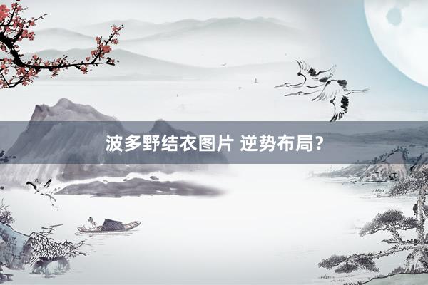 波多野结衣图片 逆势布局？