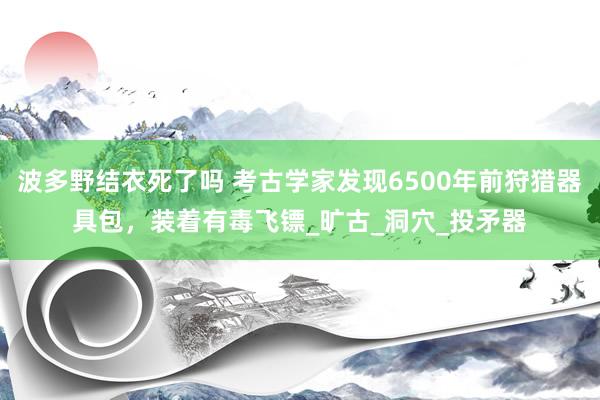 波多野结衣死了吗 考古学家发现6500年前狩猎器具包，装着有毒飞镖_旷古_洞穴_投矛器